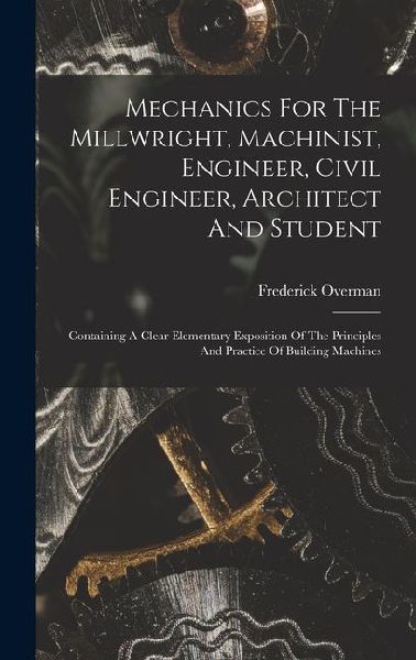 Mechanics For The Millwright, Machinist, Engineer, Civil Engineer, Architect And Student: Containing A Clear Elementary Exposition Of The Principles A