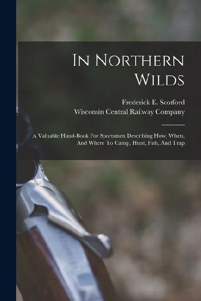 In Northern Wilds: A Valuable Hand-book For Sportsmen Describing How, When, And Where To Camp, Hunt, Fish, And Trap