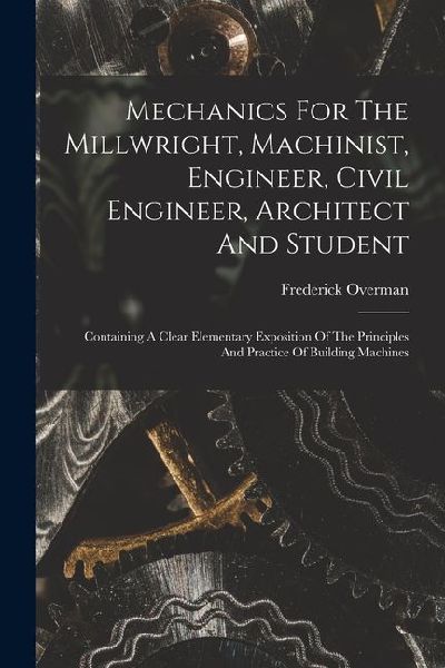 Mechanics For The Millwright, Machinist, Engineer, Civil Engineer, Architect And Student: Containing A Clear Elementary Exposition Of The Principles A