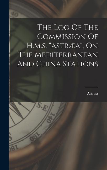The Log Of The Commission Of H.m.s. "astræa", On The Mediterranean And China Stations