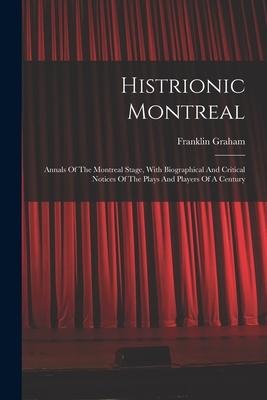 Histrionic Montreal: Annals Of The Montreal Stage, With Biographical And Critical Notices Of The Plays And Players Of A Century