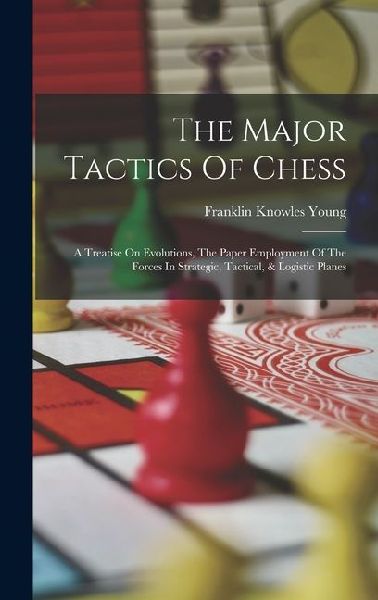 The Major Tactics Of Chess: A Treatise On Evolutions, The Paper Employment Of The Forces In Strategic, Tactical, & Logistic Planes