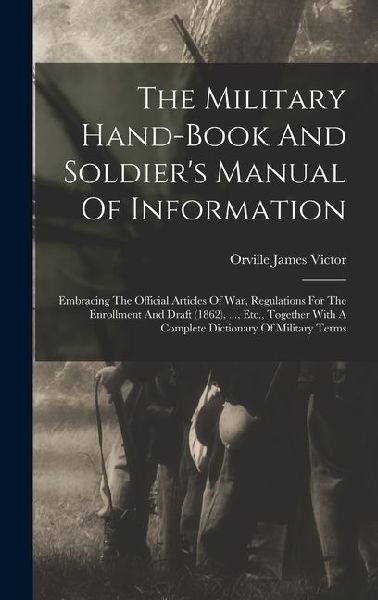 The Military Hand-book And Soldier's Manual Of Information: Embracing The Official Articles Of War, Regulations For The Enrollment And Draft (1862), ..., Etc., Together With A Complete Dictionary Of Military Terms