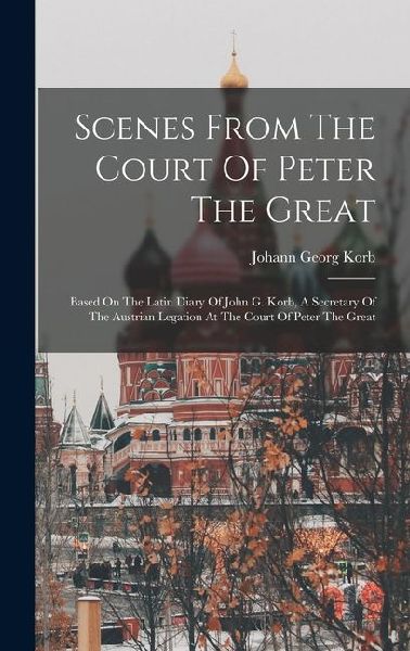 Scenes From The Court Of Peter The Great: Based On The Latin Diary Of John G. Korb, A Secretary Of The Austrian Legation At The Court Of Peter The Great