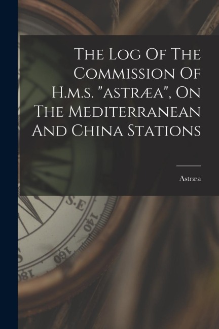 The Log Of The Commission Of H.m.s. astræa, On The Mediterranean And China Stations