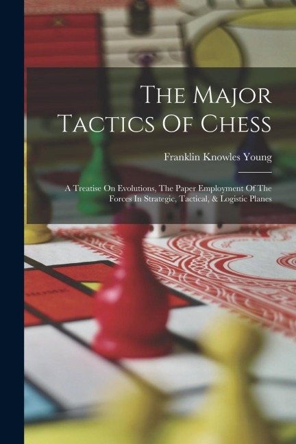 The Major Tactics Of Chess: A Treatise On Evolutions, The Paper Employment Of The Forces In Strategic, Tactical, & Logistic Planes