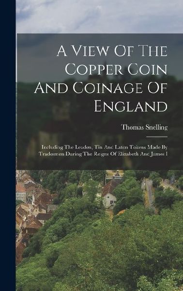 A View Of The Copper Coin And Coinage Of England: Including The Leaden, Tin And Laton Tokens Made By Tradesmen During The Reigns Of Elizabeth And Jame