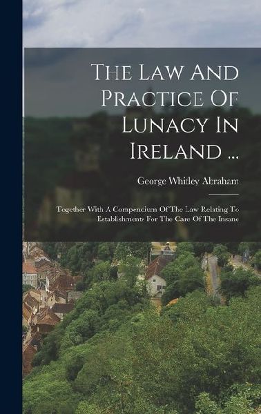 The Law And Practice Of Lunacy In Ireland ...: Together With A Compendium Of The Law Relating To Establishments For The Care Of The Insane