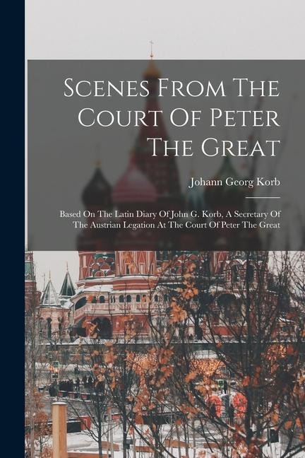 Scenes From The Court Of Peter The Great: Based On The Latin Diary Of John G. Korb, A Secretary Of The Austrian Legation At The Court Of Peter The Great