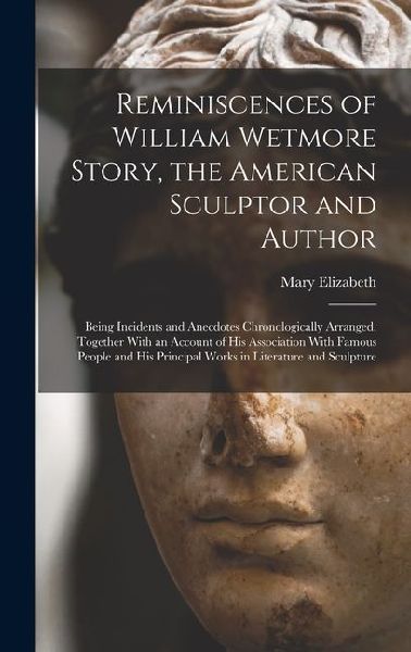 Reminiscences of William Wetmore Story, the American Sculptor and Author; Being Incidents and Anecdotes Chronologically Arranged, Together With an Acc