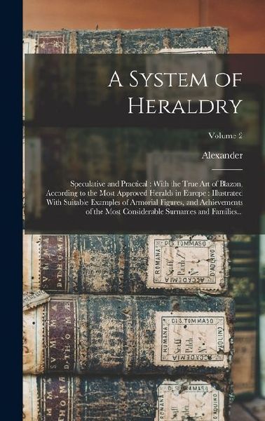 A System of Heraldry: Speculative and Practical: With the True Art of Blazon, According to the Most Approved Heralds in Europe: Illustrated With Suitable Examples of Armorial Figures, and Achievements of the Most Considerable Surnames and Families...; Vol
