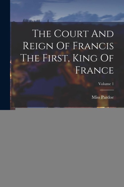 The Court And Reign Of Francis The First, King Of France; Volume 1
