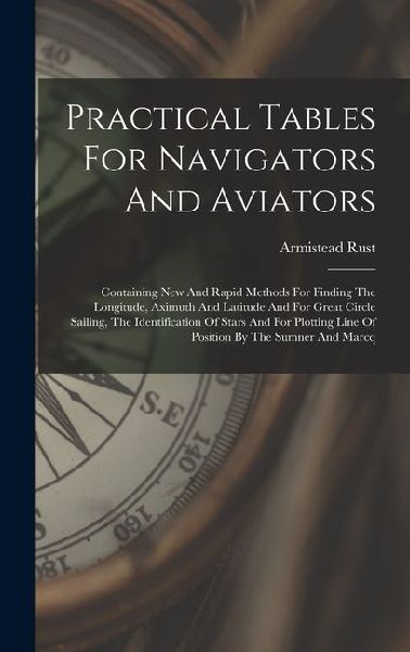 Practical Tables For Navigators And Aviators: Containing New And Rapid Methods For Finding The Longitude, Aximuth And Latitude And For Great Circle Sailing, The Identification Of Stars And For Plotting Line Of Position By The Sumner And Marcq