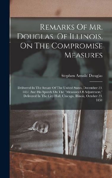 Remarks Of Mr. Douglas, Of Illinois, On The Compromise Measures: Delivered In The Senate Of The United States, December 23, 1851 And His Speech On The