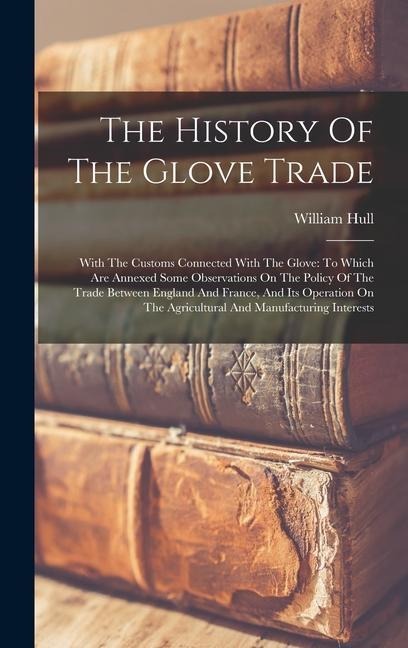 The History Of The Glove Trade: With The Customs Connected With The Glove: To Which Are Annexed Some Observations On The Policy Of The Trade Between England And France, And Its Operation On The Agricultural And Manufacturing Interests