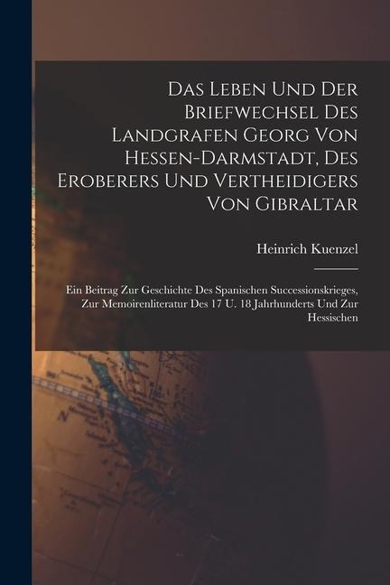 Das Leben Und Der Briefwechsel Des Landgrafen Georg Von Hessen-darmstadt, Des Eroberers Und Vertheidigers Von Gibraltar: Ein Beitrag Zur Geschichte Des Spanischen Successionskrieges, Zur Memoirenliteratur Des 17 U. 18 Jahrhunderts Und Zur Hessischen