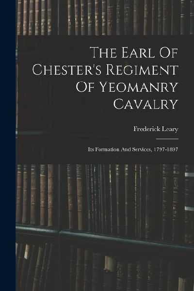 The Earl Of Chesters Regiment Of Yeomanry Cavalry: Its Formation And Services, 1797-1897