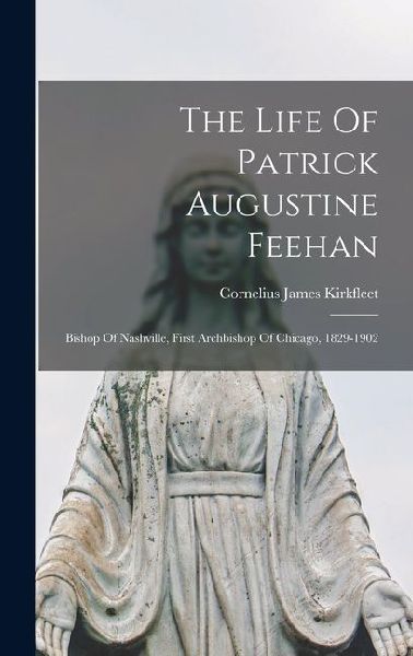 The Life Of Patrick Augustine Feehan: Bishop Of Nashville, First Archbishop Of Chicago, 1829-1902