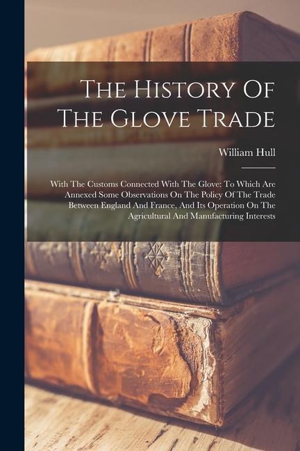The History Of The Glove Trade: With The Customs Connected With The Glove: To Which Are Annexed Some Observations On The Policy Of The Trade Between England And France, And Its Operation On The Agricultural And Manufacturing Interests