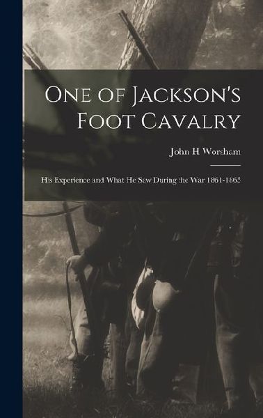 One of Jacksons Foot Cavalry; His Experience and What He Saw During the War 1861-1865