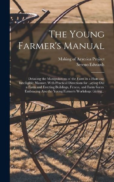The Young Farmers Manual: Detailing the Manipulations of the Farm in a Plain and Intelligible Manner. With Practical Directions for Laying out a Farm and Erecting Buildings, Fences, and Farm Gates. Embracing Also the Young Farmers Workshop: Giving...