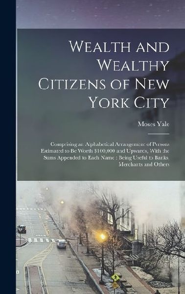 Wealth and Wealthy Citizens of New York City: Comprising an Alphabetical Arrangement of Persons Estimated to Be Worth $100,000 and Upwards, With the Sums Appended to Each Name: Being Useful to Banks, Merchants and Others