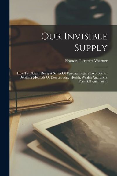 Our Invisible Supply: How To Obtain, Being A Series Of Personal Letters To Students, Detailing Methods Of Demostrating Health, Wealth And Ev