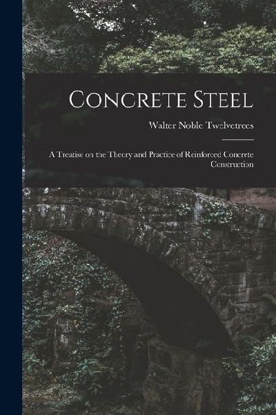 Concrete Steel: A Treatise on the Theory and Practice of Reinforced Concrete Construction