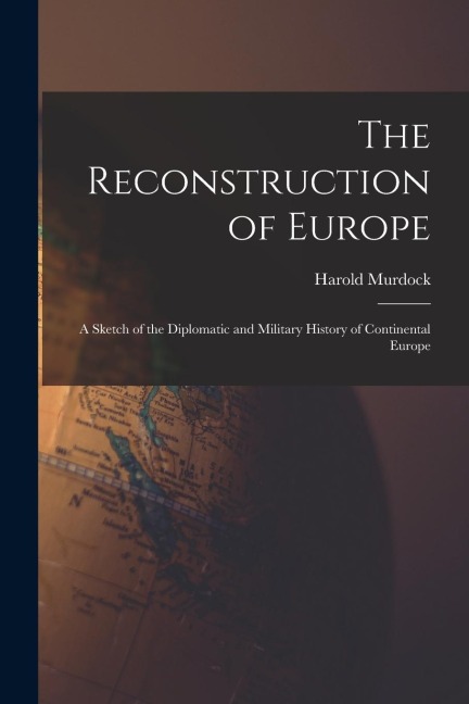 The Reconstruction of Europe: A Sketch of the Diplomatic and Military History of Continental Europe