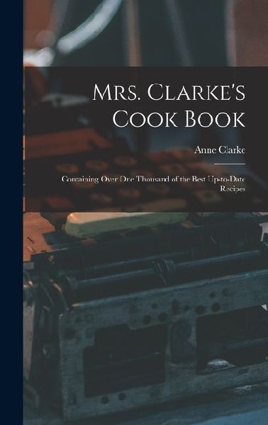 Mrs. Clarkes Cook Book: Containing Over One Thousand of the Best Up-to-date Recipes