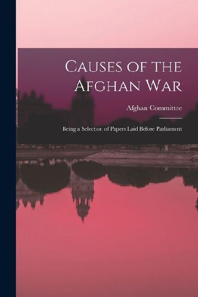 Causes of the Afghan War: Being a Selection of Papers Laid Before Parliament
