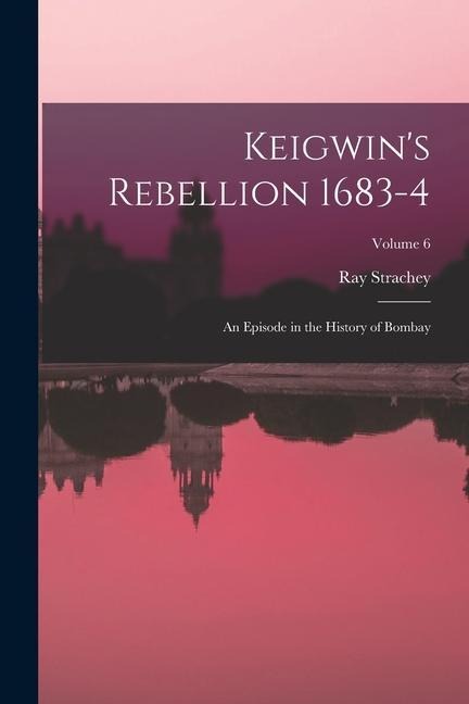 Keigwins Rebellion 1683-4: An Episode in the History of Bombay; Volume 6