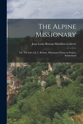 The Alpine Missionary: Or, The Life of J. L. Rostan, Missionary-Pastor in France, Switzerland