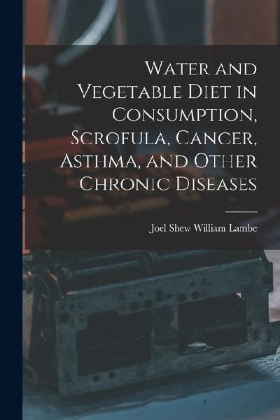 Water and Vegetable Diet in Consumption, Scrofula, Cancer, Asthma, and Other Chronic Diseases