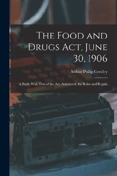 The Food and Drugs Act, June 30, 1906: A Study With Text of the Act, Annotated, the Rules and Regula