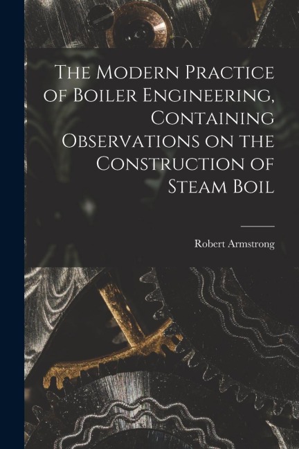 The Modern Practice of Boiler Engineering, Containing Observations on the Construction of Steam Boil