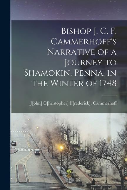 Bishop J. C. F. Cammerhoffs Narrative of a Journey to Shamokin, Penna. in the Winter of 1748