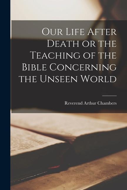 Our Life After Death or the Teaching of the Bible Concerning the Unseen World