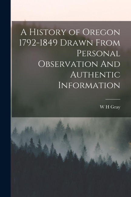 A History of Oregon 1792-1849 Drawn From Personal Observation And Authentic Information