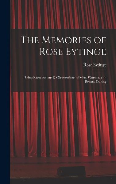 The Memories of Rose Eytinge: Being Recollections & Observations of Men, Women, and Events, During