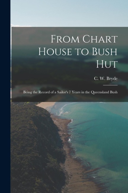 From Chart House to Bush Hut: Being the Record of a Sailor's 7 Years in the Queensland Bush