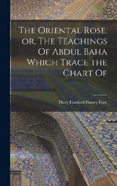 The Oriental Rose, or, The Teachings Of Abdul Baha Which Trace the Chart Of
