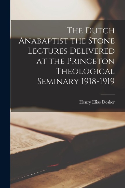 The Dutch Anabaptist the Stone Lectures Delivered at the Princeton Theological Seminary 1918-1919
