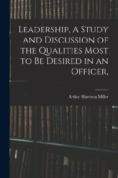Leadership, A Study and Discussion of the Qualities Most to be Desired in an Officer,