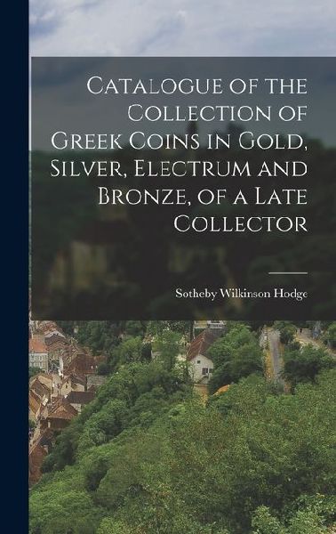 Catalogue of the Collection of Greek Coins in Gold, Silver, Electrum and Bronze, of a Late Collector