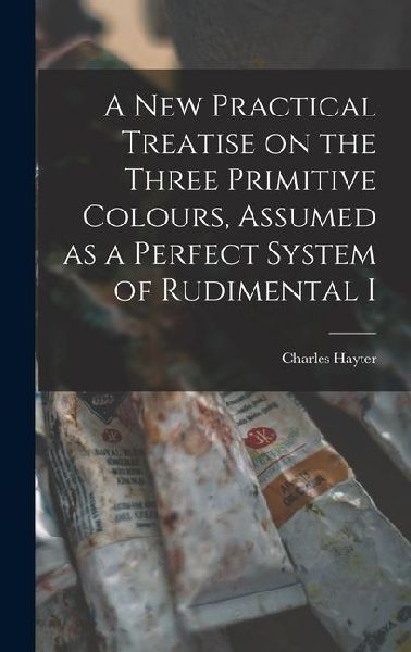 A new Practical Treatise on the Three Primitive Colours, Assumed as a Perfect System of Rudimental I