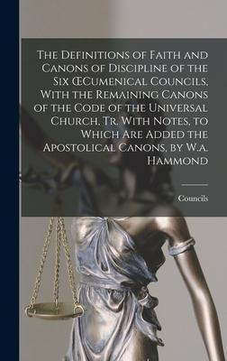 The Definitions of Faith and Canons of Discipline of the Six OEcumenical Councils, With the Remaining Canons of the Code of the Universal Church, Tr. With Notes, to Which Are Added the Apostolical Canons, by W.a. Hammond