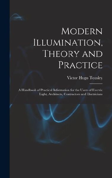 Modern Illumination, Theory and Practice: A Handbook of Practical Information for the Users of Electric Light, Architects, Contractors and Electrician