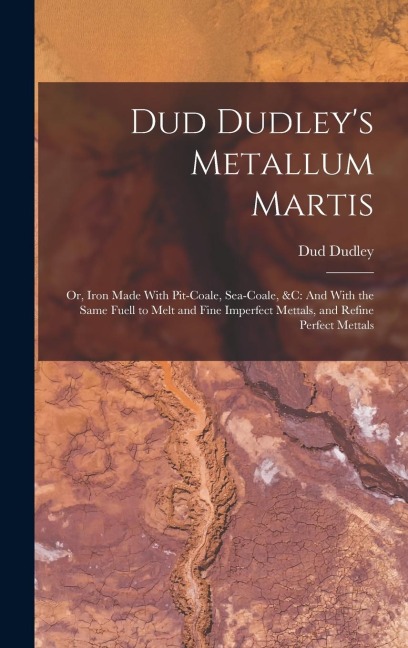 Dud Dudley's Metallum Martis: Or, Iron Made With Pit-Coale, Sea-Coale, &C: And With the Same Fuell to Melt and Fine Imperfect Mettals, and Refine Perfect Mettals