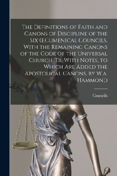 The Definitions of Faith and Canons of Discipline of the Six OEcumenical Councils, With the Remaining Canons of the Code of the Universal Church, Tr. With Notes, to Which Are Added the Apostolical Canons, by W.a. Hammond